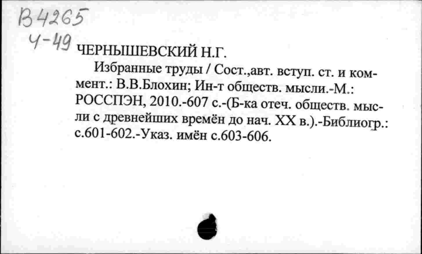 ﻿/3 ШЗ-
ЧЕРНЫШЕВСКИЙ Н.Г.
Избранные труды / Сост.,авт. вступ. ст. и коммент.: В.В.Блохин; Ин-т обществ. мысли.-М.: РОССПЭН, 2010.-607 с.-(Б-ка отеч. обществ, мысли с древнейших времён до нач. XX в.).-Библиогр.: с.601-602.-Указ, имён с.603-606.